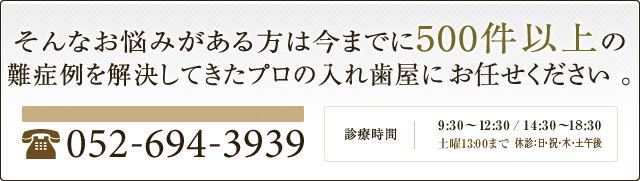 そんなお悩みがある方は今までに500件以上の入れ歯を作ってきたプロの入れ歯屋にお問合せ下さい。 ホームページを見たとお伝えください 052-694-3939 診療時間 9:30～12:30/14:30～19:30 土曜13:30まで　休診 木・日・祝日